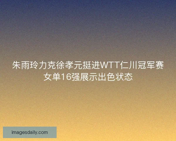 朱雨玲力克徐孝元挺进WTT仁川冠军赛女单16强展示出色状态