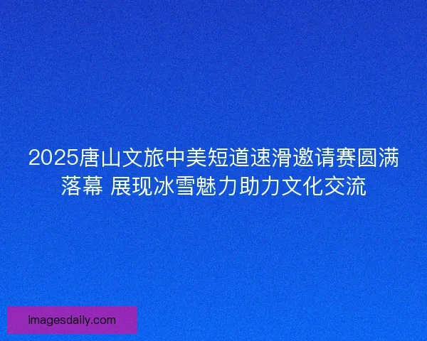 2025唐山文旅中美短道速滑邀请赛圆满落幕 展现冰雪魅力助力文化交流