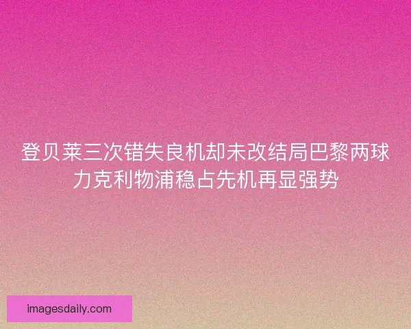 登贝莱三次错失良机却未改结局巴黎两球力克利物浦稳占先机再显强势