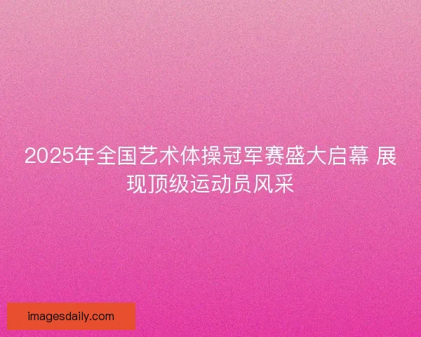 2025年全国艺术体操冠军赛盛大启幕 展现顶级运动员风采