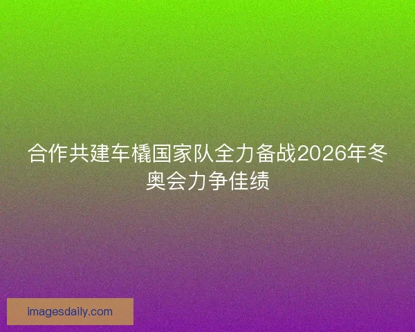 合作共建车橇国家队全力备战2026年冬奥会力争佳绩