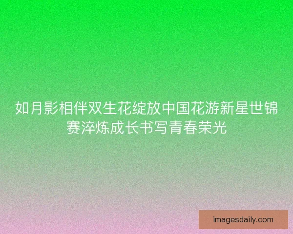 如月影相伴双生花绽放中国花游新星世锦赛淬炼成长书写青春荣光